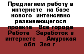 Предлагаем работу в интернете, на базе нового, интенсивно-развивающегося проекта - Все города Работа » Заработок в интернете   . Амурская обл.,Зея г.